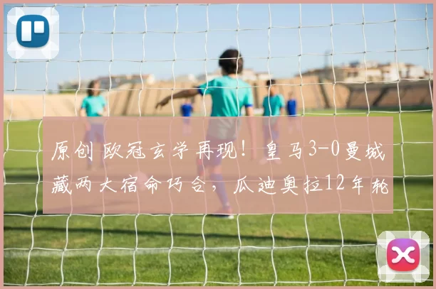 原创 欧冠玄学再现！皇马3-0曼城藏两大宿命巧合，瓜迪奥拉12年轮回被精准戳中