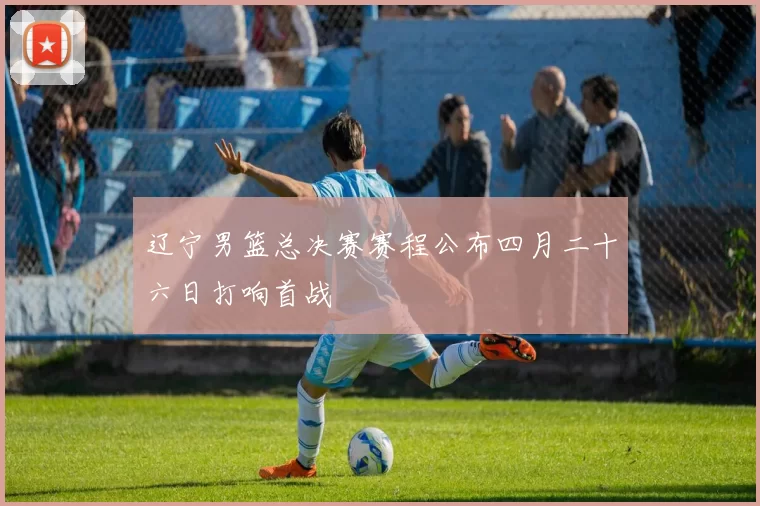 辽宁男篮总决赛赛程公布四月二十六日打响首战