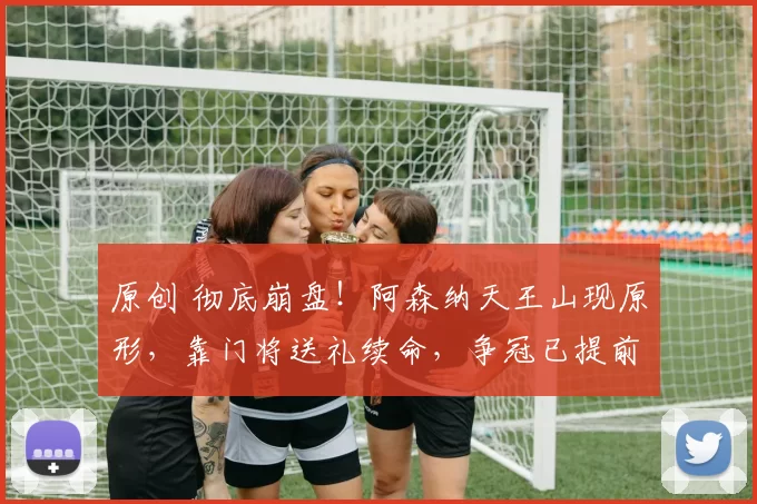 原创 彻底崩盘！阿森纳天王山现原形，靠门将送礼续命，争冠已提前凉凉