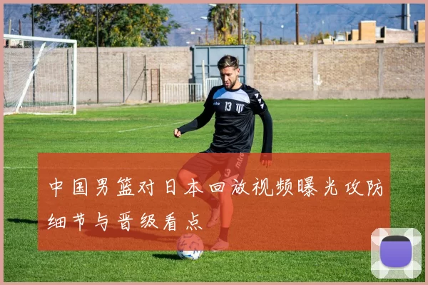中国男篮对日本回放视频曝光攻防细节与晋级看点