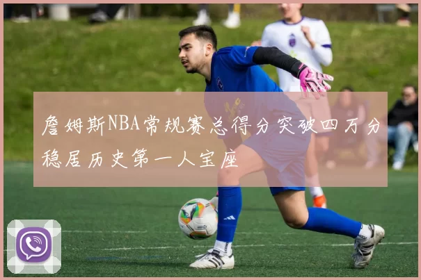 詹姆斯NBA常规赛总得分突破四万分稳居历史第一人宝座