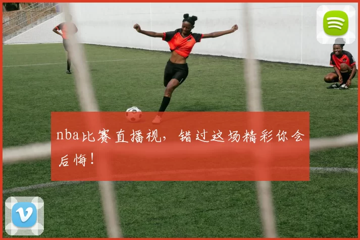 nba比赛直播视，错过这场精彩你会后悔！