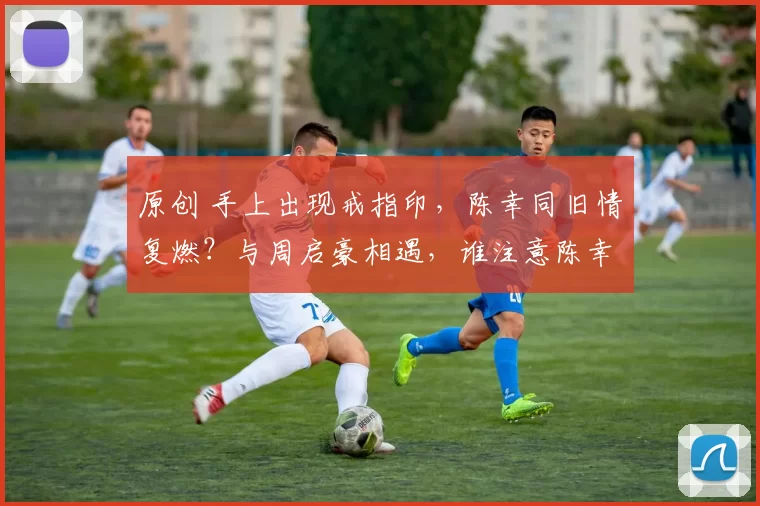 原创 手上出现戒指印,陈幸同旧情复燃?与周启豪相遇,谁注意陈幸同举动