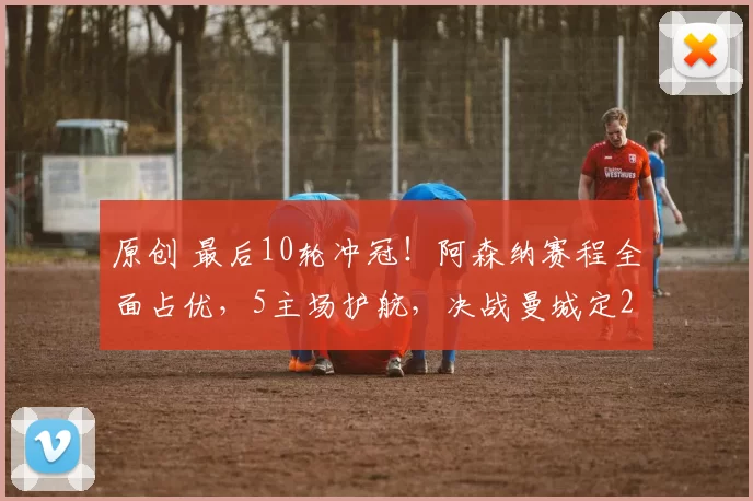 原创 最后10轮冲冠!阿森纳赛程全面占优,5主场护航,决战曼城定22年王座