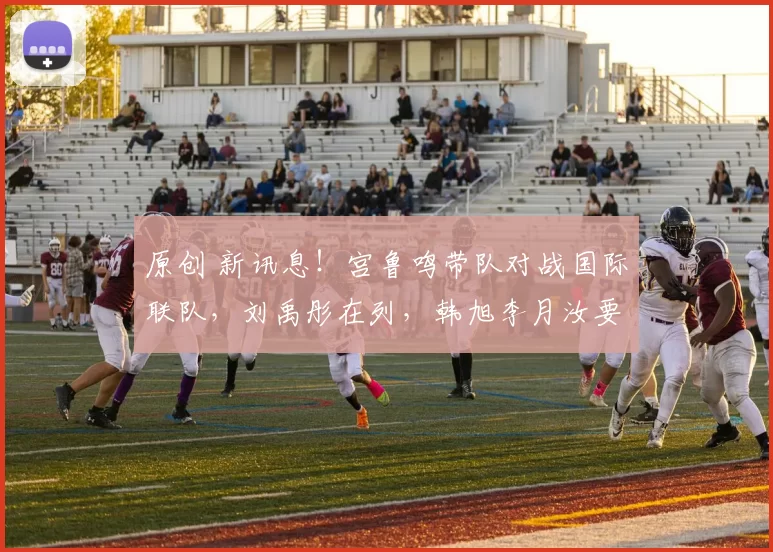 原创 新讯息!宫鲁鸣带队对战国际联队,刘禹彤在列,韩旭李月汝要回归?