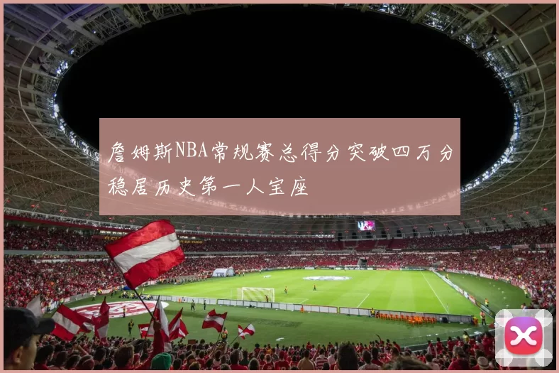 詹姆斯NBA常规赛总得分突破四万分稳居历史第一人宝座