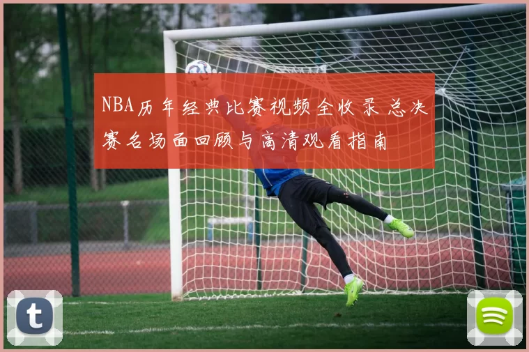NBA历年经典比赛视频全收录 总决赛名场面回顾与高清观看指南