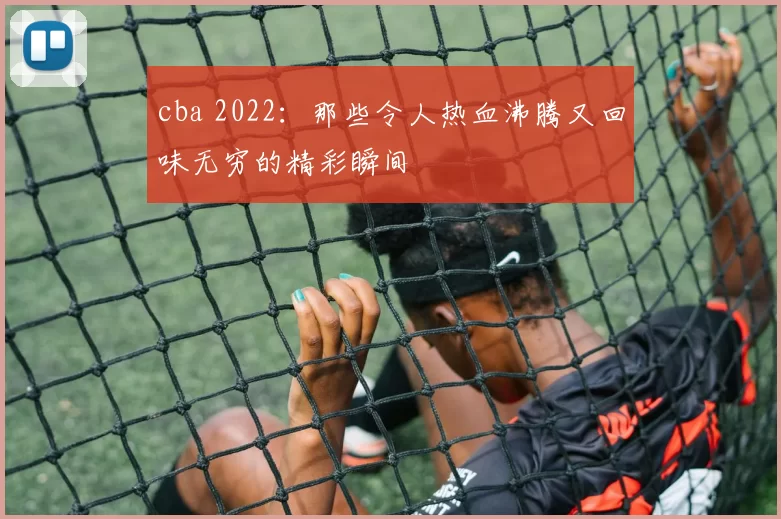 cba 2022：那些令人热血沸腾又回味无穷的精彩瞬间
