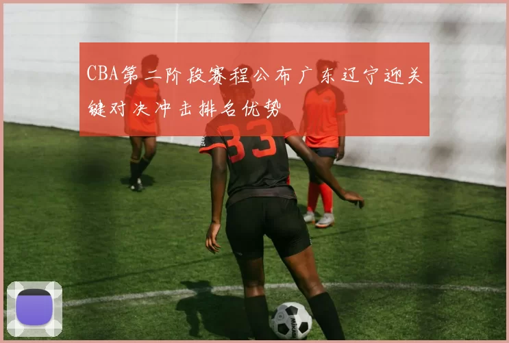 CBA第二阶段赛程公布广东辽宁迎关键对决冲击排名优势