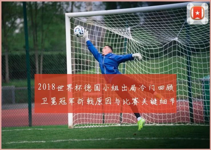 2018世界杯德国小组出局冷门回顾 卫冕冠军折戟原因与比赛关键细节