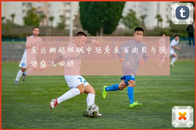 麦当娜超级碗中场秀表演曲目与现场盛况回顾