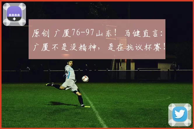 原创 广厦76-97山东！马健直言：广厦不是没精神，是在抗议杯赛！