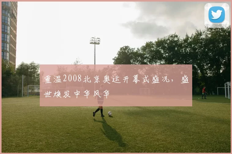 重温2008北京奥运开幕式盛况，盛世焕发中华风华