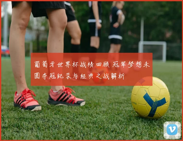 葡萄牙世界杯战绩回顾 冠军梦想未圆夺冠纪录与经典之战解析