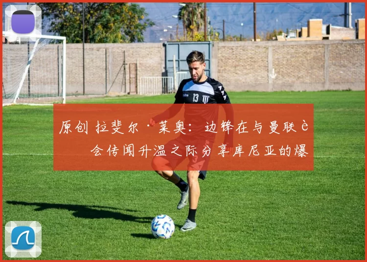 原创 拉斐尔·莱奥:边锋在与曼联转会传闻升温之际分享库尼亚的爆火庆祝动作