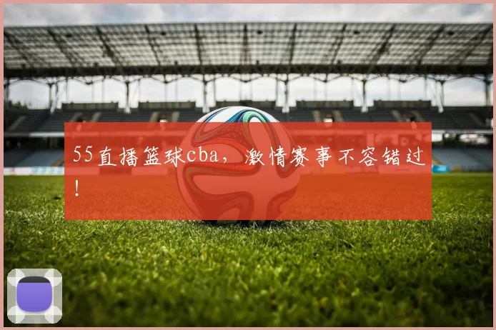 55直播篮球cba，激情赛事不容错过！