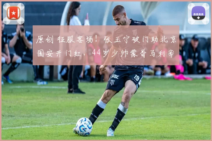 原创 征服客场!张玉宁破门助北京国安开门红,44岁少帅蒙哥马利率队豪取两连胜