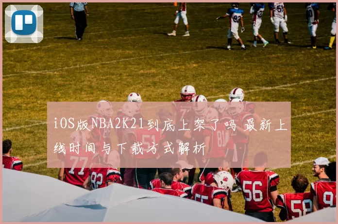 iOS版NBA2K21到底上架了吗 最新上线时间与下载方式解析