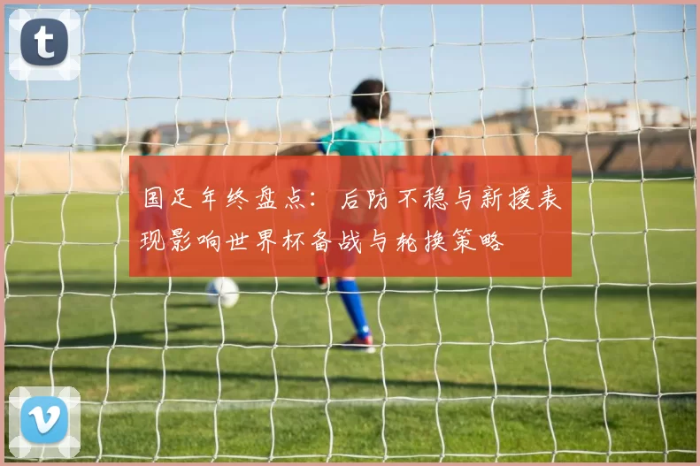 国足年终盘点：后防不稳与新援表现影响世界杯备战与轮换策略