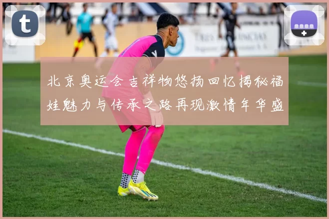 北京奥运会吉祥物悠扬回忆揭秘福娃魅力与传承之路再现激情年华盛