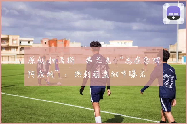 原创 托马斯・弗兰克 “总在念叨阿森纳”，热刺崩盘细节曝光