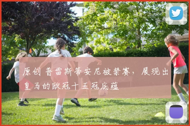 原创 普雷斯蒂安尼被禁赛,展现出皇马的欧冠十五冠底蕴