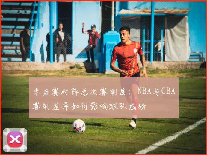 季后赛对阵总决赛制度：NBA与CBA赛制差异如何影响球队成绩