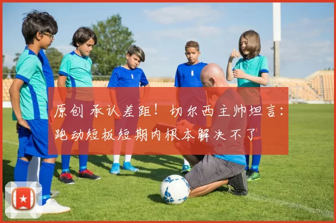 原创 承认差距！切尔西主帅坦言：跑动短板短期内根本解决不了