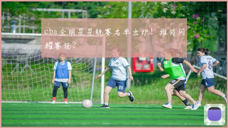 cba全明星星锐赛名单出炉！谁将闪耀赛场？