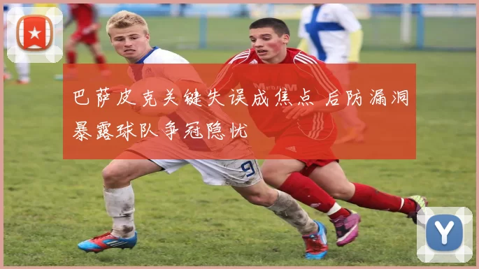 巴萨皮克关键失误成焦点 后防漏洞暴露球队争冠隐忧