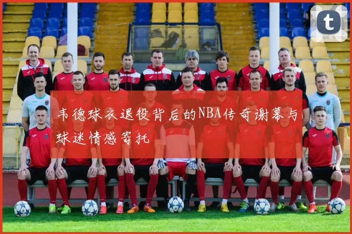 韦德球衣退役背后的NBA传奇谢幕与球迷情感寄托