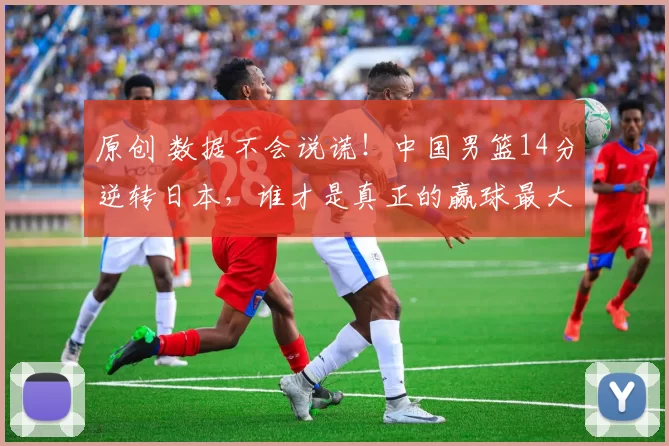 原创 数据不会说谎！中国男篮14分逆转日本，谁才是真正的赢球最大功臣？