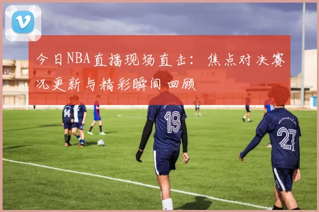 今日NBA直播现场直击：焦点对决赛况更新与精彩瞬间回顾