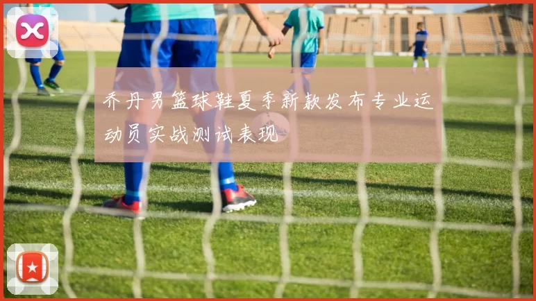 乔丹男篮球鞋夏季新款发布专业运动员实战测试表现